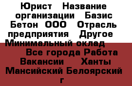 Юрист › Название организации ­ Базис-Бетон, ООО › Отрасль предприятия ­ Другое › Минимальный оклад ­ 25 000 - Все города Работа » Вакансии   . Ханты-Мансийский,Белоярский г.